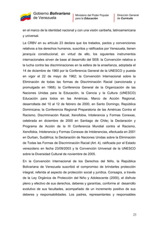 Gobierno Bolivariano
de Venezuela
Ministerio del Poder Popular
para la Educación
Dirección General
de Currículo
en el marco de la identidad nacional y con una visión caribeña, latinoamericana
y universal.
La CRBV en su artículo 23 declara que los tratados, pactos y convenciones
relativos a los derechos humanos, suscritos y ratificados por Venezuela, tienen
jerarquía constitucional; en virtud de ello, los siguientes instrumentos
internacionales sirven de base al desarrollo del SEB: la Convención relativa a
la lucha contra las discriminaciones en la esfera de la enseñanza, adoptada el
14 de diciembre de 1960 por la Conferencia General de la UNESCO y puesta
en vigor el 22 de mayo de 1962; la Convención Internacional sobre la
Eliminación de todas las formas de Discriminación Racial (sancionada y
promulgada en 1968); la Conferencia General de la Organización de las
Naciones Unidas para la Educación, la Ciencia y la Cultura (UNESCO)
Educación para todos en las Américas. Marco de Acción Regional,
desarrollada del 10 al 12 de febrero de 2000, en Santo Domingo, República
Dominicana; la Conferencia Regional Preparatoria de las Américas Contra el
Racismo, Discriminación Racial, Xenofobia, Intolerancia y Formas Conexas,
celebrada en diciembre de 2000 en Santiago de Chile; la Declaración y
Programa de Acción de la III Conferencia Mundial contra el Racismo,
Xenofobia, Intolerancia y Formas Conexas de Intolerancias, efectuada en 2001
en Durban, Sudáfrica; la Declaración de Naciones Unidas sobre la Eliminación
de Todas las Formas de Discriminación Racial (Art. 4), ratificada por el Estado
venezolano en fecha 23/09/2003 y la Convención Universal de la UNESCO
sobre la Diversidad Cultural de noviembre de 2005.
En la Convención Internacional de los Derechos del Niño, la República
Bolivariana de Venezuela suscribió el compromiso de brindarles protección
integral, referida al aspecto de protección social y jurídica. Consagra, a través
de la Ley Orgánica de Protección del Niño y Adolescente (2000), el disfrute
pleno y efectivo de sus derechos, deberes y garantías, conforme al desarrollo
evolutivo de sus facultades, acompañado de un incremento positivo de sus
deberes y responsabilidades. Los padres, representantes y responsables
23
 
