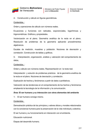 Gobierno Bolivariano
de Venezuela
Ministerio del Poder Popular
para la Educación
Dirección General
de Currículo
4- Construcción y cálculo en figuras geométricas.
Contenidos :
Orden y operaciones de cálculo con números reales.
Ecuaciones y funciones con radicales, exponenciales, logarítmicas y
trigonométricas. Gráficos y propiedades.
Vectorización en el plano. Geometría analítica de la recta en el plano.
Resolución de problemas de la geometría aplicando procedimientos
algebraicos.
Escalas de medición, muestreo y población. Nociones de desviación y
correlación. Construcción de tablas y gráficos.
5- Interpretación, organización, análisis y valoración del comportamiento de
datos.
Contenidos :
Orden y cálculo con números reales. Representación en la recta real.
Interpretación y solución de problemas prácticos de la geometría analítica de
la recta en el plano. Nociones de desviación y correlación.
Explicación de hechos y fenómenos a partir de datos cuantitativos.
Valoración de las tendencias en el comportamiento de los hechos y fenómenos
empleando la tecnología de la información y la comunicación.
Área: El ser humano y su interacción con otros elementos del ambiente
1- El ser humano consigo mismo.
Contenidos
Demostración práctica de los principios y valores éticos y morales relacionados
con la conciencia humana para la preservación de la vida individual y colectiva.
El ser humano y su funcionamiento en interacción con el ambiente.
Educación nutricional.
Etapas del desarrollo humano.
257
 