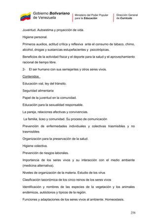 Gobierno Bolivariano
de Venezuela
Ministerio del Poder Popular
para la Educación
Dirección General
de Currículo
Juventud. Autoestima y proyección de vida.
Higiene personal.
Primeros auxilios, actitud crítica y reflexiva ante el consumo de tabaco, chimo,
alcohol, drogas y sustancias estupefacientes y psicotrópicas.
Beneficios de la actividad física y el deporte para la salud y el aprovechamiento
racional de tiempo libre.
2- El ser humano con sus semejantes y otros seres vivos.
Contenidos
Educación vial, ley del tránsito.
Seguridad alimentaria
Papel de la juventud en la comunidad.
Educación para la sexualidad responsable.
La pareja, relaciones afectivas y convivencias.
La familia, liceo y comunidad. Su proceso de comunicación
Prevención de enfermedades individuales y colectivas trasmisibles y no
trasmisibles
Organización para la preservación de la salud.
Higiene colectiva.
Prevención de riesgos laborales.
Importancia de los seres vivos y su interacción con el medio ambiente
(medicina alternativa).
Niveles de organización de la materia. Estudio de los virus
Clasificación taxonómica de los cinco reinos de los seres vivos
Identificación y nombres de las especies de la vegetación y los animales
endémicos, autóctonos y típicos de la región.
Funciones y adaptaciones de los seres vivos al ambiente. Homeostasis.
258
 