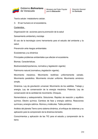 Gobierno Bolivariano
de Venezuela
Ministerio del Poder Popular
para la Educación
Dirección General
de Currículo
Teoría celular: metabolismo celular.
3- El ser humano en el ecosistema.
Contenidos
Organización de acciones para la promoción de la salud
Saneamiento ambiental y reciclaje
El uso de la tecnología como herramienta para el estudio del ambiente y la
salud.
Prevención ante riesgos ambientales
Ecosistemas y su dinámica
Principales problemas ambientales que afectan el ecosistema.
Biomas. Características.
Biodiversidad(importancia, normativa y legislación vigente)
Patrimonio natural (normativa y legislación vigente).
Movimiento mecánico. Movimiento rectilíneo uniformemente variado.
Movimiento parabólico. Movimiento circular uniforme. Movimiento armónico
simple.
Dinámica. Ley de gravitación universal. Movimiento de los satélites. Trabajo y
energía. Ley de conservación de la energía mecánica. Potencia. Ley de
conservación de la cantidad de movimiento. Choques.
Nomenclatura y estequiometría. Soluciones. Rapidez de reacción y equilibrio
químico. Electro química. Cambios de fase y energía calórica. Reacciones
químicas y energía calórica. Átomos y moléculas. Tabla periódica.
Análisis del planeta Tierra como sistema dinámico, el enfoque de sistemas y su
aplicación para la comprensión de la dinámica terrestre.
Conocimientos y aplicación de las TIC para el estudio y comprensión de la
tierra
259
 