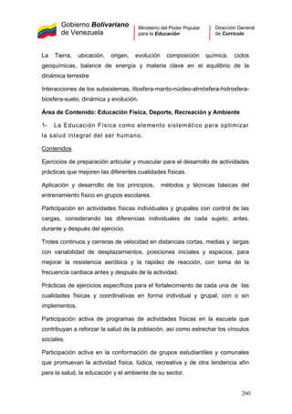 Gobierno Bolivariano
de Venezuela
Ministerio del Poder Popular
para la Educación
Dirección General
de Currículo
La Tierra, ubicación, origen, evolución composición química, ciclos
geoquímicas, balance de energía y materia clave en el equilibrio de la
dinámica terrestre
Interacciones de los subsistemas, litosfera-manto-núcleo-atmósfera-hidrosfera-
biosfera-suelo, dinámica y evolución.
Área de Contenido: Educación Física, Deporte, Recreación y Ambiente
1- La Educación Física como elemento sistemático para optimizar
la salud integral del ser humano.
Contenidos
Ejercicios de preparación articular y muscular para el desarrollo de actividades
prácticas que mejoren las diferentes cualidades físicas.
Aplicación y desarrollo de los principios, métodos y técnicas básicas del
entrenamiento físico en grupos escolares.
Participación en actividades físicas individuales y grupales con control de las
cargas, considerando las diferencias individuales de cada sujeto; antes,
durante y después del ejercicio.
Trotes continuos y carreras de velocidad en distancias cortas, medias y largas
con variabilidad de desplazamientos, posiciones iniciales y espacios, para
mejorar la resistencia aeróbica y la rapidez de reacción, con toma de la
frecuencia cardiaca antes y después de la actividad.
Prácticas de ejercicios específicos para el fortalecimiento de cada una de las
cualidades físicas y coordinativas en forma individual y grupal, con o sin
implementos.
Participación activa de programas de actividades físicas en la escuela que
contribuyan a reforzar la salud de la población, así como estrechar los vínculos
sociales.
Participación activa en la conformación de grupos estudiantiles y comunales
que promuevan la actividad física, lúdica, recreativa y de otra tendencia afín
para la salud, la educación y el ambiente de su sector.
260
 