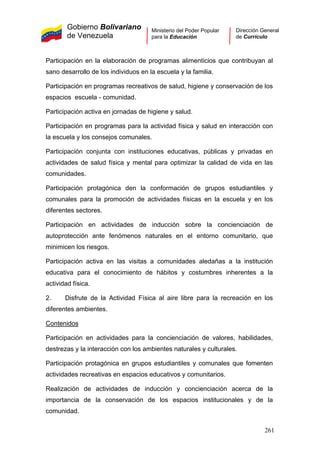 Gobierno Bolivariano
de Venezuela
Ministerio del Poder Popular
para la Educación
Dirección General
de Currículo
Participación en la elaboración de programas alimenticios que contribuyan al
sano desarrollo de los individuos en la escuela y la familia.
Participación en programas recreativos de salud, higiene y conservación de los
espacios escuela - comunidad.
Participación activa en jornadas de higiene y salud.
Participación en programas para la actividad física y salud en interacción con
la escuela y los consejos comunales.
Participación conjunta con instituciones educativas, públicas y privadas en
actividades de salud física y mental para optimizar la calidad de vida en las
comunidades.
Participación protagónica den la conformación de grupos estudiantiles y
comunales para la promoción de actividades físicas en la escuela y en los
diferentes sectores.
Participación en actividades de inducción sobre la concienciación de
autoprotección ante fenómenos naturales en el entorno comunitario, que
minimicen los riesgos.
Participación activa en las visitas a comunidades aledañas a la institución
educativa para el conocimiento de hábitos y costumbres inherentes a la
actividad física.
2. Disfrute de la Actividad Física al aire libre para la recreación en los
diferentes ambientes.
Contenidos
Participación en actividades para la concienciación de valores, habilidades,
destrezas y la interacción con los ambientes naturales y culturales.
Participación protagónica en grupos estudiantiles y comunales que fomenten
actividades recreativas en espacios educativos y comunitarios.
Realización de actividades de inducción y concienciación acerca de la
importancia de la conservación de los espacios institucionales y de la
comunidad.
261
 