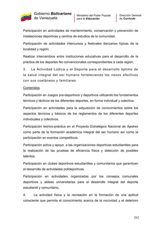 Gobierno Bolivariano
de Venezuela
Ministerio del Poder Popular
para la Educación
Dirección General
de Currículo
Participación en actividades de mantenimiento, conservación y prevención de
instalaciones deportivas y centros de estudios de la comunidad.
Participación de actividades intercursos y festivales danzarios típicas de la
localidad y región.
Realizar intercambios entre instituciones educativas para el desarrollo de la
práctica de los deportes No convencionales correspondientes a cada región.
3. La Actividad Lúdica y el Deporte para el desarrollo óptimo de
la salud integral del ser humano fortaleciendo los nexos afectivos
con sus coetáneos y familiares
Contenidos
Participación en Juegos pre-deportivos y deportivos utilizando los fundamentos
técnicos y tácticos de los diferentes deportes, en forma individual y colectiva.
Participación en actividades para la adquisición de conocimientos sobre los
aspectos técnicos y básicos de los reglamentos de los diferentes deportes
individuales y colectivos.
Participación teórico-práctica en el Proyecto Estratégico Nacional de Ajedrez
como parte de la formación académica integral del ser humano así como la
participación en eventos competitivos.
Participación activa y apoyo a las organizaciones deportivas estudiantiles para
la realización de las pruebas de eficiencia física y detección de posibles
talentos.
Participación en clubes deportivos estudiantiles y comunitarios que garanticen
el desarrollo de actividades polideportivas.
Participación en actividades organizadas por los consejos comunales
deportivos y aldeas universitarias para el desarrollo integral del deporte
estudiantil y comunitario.
4. La actividad física y la recreación en la formación de una aptitud
consciente que permita el conocimiento acerca de la nocividad y el deterioro
262
 