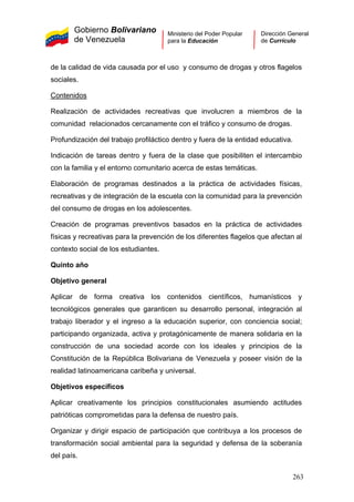 Gobierno Bolivariano
de Venezuela
Ministerio del Poder Popular
para la Educación
Dirección General
de Currículo
de la calidad de vida causada por el uso y consumo de drogas y otros flagelos
sociales.
Contenidos
Realización de actividades recreativas que involucren a miembros de la
comunidad relacionados cercanamente con el tráfico y consumo de drogas.
Profundización del trabajo profiláctico dentro y fuera de la entidad educativa.
Indicación de tareas dentro y fuera de la clase que posibiliten el intercambio
con la familia y el entorno comunitario acerca de estas temáticas.
Elaboración de programas destinados a la práctica de actividades físicas,
recreativas y de integración de la escuela con la comunidad para la prevención
del consumo de drogas en los adolescentes.
Creación de programas preventivos basados en la práctica de actividades
físicas y recreativas para la prevención de los diferentes flagelos que afectan al
contexto social de los estudiantes.
Quinto año
Objetivo general
Aplicar de forma creativa los contenidos científicos, humanísticos y
tecnológicos generales que garanticen su desarrollo personal, integración al
trabajo liberador y el ingreso a la educación superior, con conciencia social;
participando organizada, activa y protagónicamente de manera solidaria en la
construcción de una sociedad acorde con los ideales y principios de la
Constitución de la República Bolivariana de Venezuela y poseer visión de la
realidad latinoamericana caribeña y universal.
Objetivos específicos
Aplicar creativamente los principios constitucionales asumiendo actitudes
patrióticas comprometidas para la defensa de nuestro país.
Organizar y dirigir espacio de participación que contribuya a los procesos de
transformación social ambiental para la seguridad y defensa de la soberanía
del país.
263
 