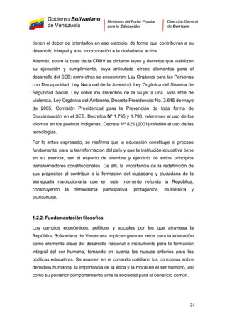 Gobierno Bolivariano
de Venezuela
Ministerio del Poder Popular
para la Educación
Dirección General
de Currículo
tienen el deber de orientarlos en ese ejercicio, de forma que contribuyan a su
desarrollo integral y a su incorporación a la ciudadanía activa.
Además, sobre la base de la CRBV se dictaron leyes y decretos que viabilizan
su ejecución y cumplimiento, cuyo articulado ofrece elementos para el
desarrollo del SEB; entre otras se encuentran: Ley Orgánica para las Personas
con Discapacidad, Ley Nacional de la Juventud, Ley Orgánica del Sistema de
Seguridad Social, Ley sobre los Derechos de la Mujer a una vida libre de
Violencia, Ley Orgánica del Ambiente, Decreto Presidencial No. 3.645 de mayo
de 2005, Comisión Presidencial para la Prevención de toda forma de
Discriminación en el SEB, Decretos Nº 1.795 y 1.796, referentes al uso de los
idiomas en los pueblos indígenas, Decreto Nº 825 (2001) referido al uso de las
tecnologías.
Por lo antes expresado, se reafirma que la educación constituye el proceso
fundamental para la transformación del país y que la institución educativa tiene
en su esencia, ser el espacio de siembra y ejercicio de estos principios
transformadores constitucionales. De allí, la importancia de la redefinición de
sus propósitos al contribuir a la formación del ciudadano y ciudadana de la
Venezuela revolucionaria que en este momento refunda la República,
construyendo la democracia participativa, protagónica, multiétnica y
pluricultural.
1.2.2. Fundamentación filosófica
Los cambios económicos, políticos y sociales por los que atraviesa la
República Bolivariana de Venezuela implican grandes retos para la educación
como elemento clave del desarrollo nacional e instrumento para la formación
integral del ser humano, tomando en cuenta los nuevos criterios para las
políticas educativas. Se asumen en el contexto cotidiano los conceptos sobre
derechos humanos, la importancia de la ética y la moral en el ser humano, así
como su posterior comportamiento ante la sociedad para el beneficio común.
24
 
