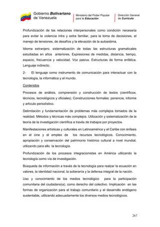 Gobierno Bolivariano
de Venezuela
Ministerio del Poder Popular
para la Educación
Dirección General
de Currículo
Profundización de las relaciones interpersonales como condición necesaria
para evitar la violencia intra y extra familiar, para la toma de decisiones, el
manejo de tensiones, de desafíos y la elevación de la autoestima.
Idioma extranjero. sistematización de todas las estructuras gramaticales
estudiadas en años anteriores. Expresiones de medidas, distancia, tiempo,
espacio, frecuencia y velocidad. Voz pasiva. Estructuras de forma enfática.
Lenguaje indirecto.
2- El lenguaje como instrumento de comunicación para interactuar con la
tecnología, la informática y el mundo.
Contenidos
Procesos de análisis, comprensión y construcción de textos (científicos,
técnicos, tecnológicos y oficiales). Construcciones formales: ponencia, informe
y artículo periodístico.
Delimitación y fundamentación de problemas más complejos tomados de la
realidad. Métodos y técnicas más complejos. Utilización y sistematización de la
teoría de la investigación científica a través de trabajos por proyectos.
Manifestaciones artísticas y culturales en Latinoamérica y el Caribe con énfasis
en el cine y el empleo de los recursos tecnológicos. Conocimiento,
apropiación y conservación del patrimonio histórico cultural a nivel mundial,
utilizando para ello la tecnología.
Profundización de los procesos integracionistas en América utilizando la
tecnología como vía de investigación.
Búsqueda de información a través de la tecnología para realzar la ecuación en
valores, la identidad nacional, la soberanía y la defensa integral de la nación.
Uso y conocimiento de los medios tecnológico para la participación
comunitaria del ciudadano(a), como derecho del colectivo. Implicación en las
formas de organización para el trabajo comunitario y el desarrollo endógeno
sustentable, utilizando adecuadamente los diversos medios tecnológicos.
267
 