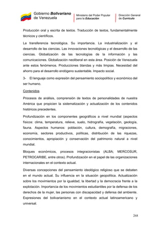 Gobierno Bolivariano
de Venezuela
Ministerio del Poder Popular
para la Educación
Dirección General
de Currículo
Producción oral y escrita de textos. Traducción de textos, fundamentalmente
técnicos y científicos.
La transferencia tecnológica. Su importancia. La industrialización y el
desarrollo de las ciencias. Las innovaciones tecnológicas y el desarrollo de las
ciencias. Globalización de las tecnologías de la información y las
comunicaciones. Globalización neoliberal en esta área. Posición de Venezuela
ante estos fenómenos. Producciones blandas y más limpias. Necesidad del
ahorro para el desarrollo endógeno sustentable. Impacto social.
3- El lenguaje como expresión del pensamiento sociopolítico y económico del
ser humano.
Contenidos
Procesos de análisis, comprensión de textos de personalidades de nuestra
América que propicien la sistematización y actualización de los contenidos
históricos precedentes.
Profundización en los componentes geográficos a nivel mundial (aspectos
físicos: clima, temperatura, relieve, suelo, hidrografía, vegetación, geología,
fauna. Aspectos humanos: población, cultura, demografía, migraciones,
economía, sectores productivos, políticas, distribución de las riquezas,
conocimientos, apropiación y conservación del patrimonio natural a nivel
mundial.
Bloques económicos, procesos integracionistas (ALBA; MERCOSUR,
PETROCARIBE, entre otros). Profundización en el papel de las organizaciones
internacionales en el contexto actual.
Diversas concepciones del pensamiento ideológico religioso que se debaten
en el mundo actual. Su influencia en la situación geopolítica. Actualización
sobre los movimientos por la igualdad, la libertad y la democracia frente a la
explotación. Importancia de los movimientos estudiantiles por la defensa de los
derechos de la mujer, las personas con discapacidad y defensa del ambiente.
Expresiones del bolivarianismo en el contexto actual latinoamericano y
universal.
268
 