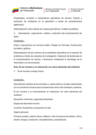 Gobierno Bolivariano
de Venezuela
Ministerio del Poder Popular
para la Educación
Dirección General
de Currículo
Propiedades, ecuación e interpretación geométrica de cónicas. Cálculo y
resolución de problemas en la geometría a través de procedimientos
algebraicos.
Sistematización sobre cálculo de cuerpos geométricos. Análisis de gráficas.
3- interpretación, organización, análisis y valoración del comportamiento de
datos.
Contenidos :
Orden y operaciones con números reales. Trabajo con fórmulas. Construcción
de tablas y gráficos.
Sistematización de las nociones de la estadística descriptiva en la solución de
problemas a través de proyectos de investigación. Valoración de tendencias en
el comportamiento de hechos y fenómenos empleando la tecnología de la
información y la comunicación.
Área: El ser humano y su interacción con otros elementos del ambiente
1- El ser humano consigo mismo.
Contenidos
Demostración práctica de los principios y valores éticos y morales relacionados
con la conciencia humana para la preservación de la vida individual y colectiva.
El ser humano y su funcionamiento en interacción con otros elementos del
ambiente.
Educación nutricional y seguridad alimentaria.
Etapas del desarrollo humano.
Juventud. Autoestima y proyección de vida.
Higiene personal.
Primeros auxilios, actitud crítica y reflexiva ante el consumo de tabaco, chimo,
alcohol, drogas y sustancias estupefacientes y psicotrópicas.
270
 