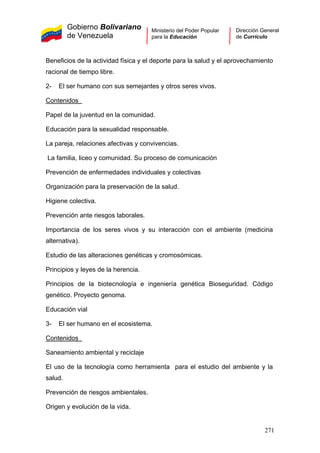 Gobierno Bolivariano
de Venezuela
Ministerio del Poder Popular
para la Educación
Dirección General
de Currículo
Beneficios de la actividad física y el deporte para la salud y el aprovechamiento
racional de tiempo libre.
2- El ser humano con sus semejantes y otros seres vivos.
Contenidos
Papel de la juventud en la comunidad.
Educación para la sexualidad responsable.
La pareja, relaciones afectivas y convivencias.
La familia, liceo y comunidad. Su proceso de comunicación
Prevención de enfermedades individuales y colectivas
Organización para la preservación de la salud.
Higiene colectiva.
Prevención ante riesgos laborales.
Importancia de los seres vivos y su interacción con el ambiente (medicina
alternativa).
Estudio de las alteraciones genéticas y cromosómicas.
Principios y leyes de la herencia.
Principios de la biotecnología e ingeniería genética Bioseguridad. Código
genético. Proyecto genoma.
Educación vial
3- El ser humano en el ecosistema.
Contenidos
Saneamiento ambiental y reciclaje
El uso de la tecnología como herramienta para el estudio del ambiente y la
salud.
Prevención de riesgos ambientales.
Origen y evolución de la vida.
271
 