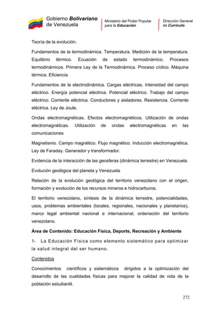 Gobierno Bolivariano
de Venezuela
Ministerio del Poder Popular
para la Educación
Dirección General
de Currículo
Teoría de la evolución.
Fundamentos de la termodinámica. Temperatura. Medición de la temperatura.
Equilibrio térmico. Ecuación de estado termodinámico. Procesos
termodinámicos. Primera Ley de la Termodinámica. Proceso cíclico. Máquina
térmica. Eficiencia
Fundamentos de la electrodinámica. Cargas eléctricas. Intensidad del campo
eléctrico. Energía potencial eléctrica. Potencial eléctrico. Trabajo del campo
eléctrico. Corriente eléctrica. Conductores y aisladores. Resistencia. Corriente
eléctrica. Ley de Joule.
Ondas electromagnéticas. Efectos electromagnéticos. Utilización de ondas
electromagnéticas. Utilización de ondas electromagnéticas en las
comunicaciones
Magnetismo. Campo magnético. Flujo magnético. Inducción electromagnética.
Ley de Faraday. Generador y transformador.
Evidencia de la interacción de las geosferas (dinámica terrestre) en Venezuela.
Evolución geológica del planeta y Venezuela
Relación de la evolución geológica del territorio venezolano con el origen,
formación y evolución de los recursos mineros e hidrocarburos.
El territorio venezolano, síntesis de la dinámica terrestre, potencialidades,
usos, problemas ambientales (locales, regionales, nacionales y planetarios),
marco legal ambiental nacional e internacional, ordenación del territorio
venezolano.
Área de Contenido: Educación Física, Deporte, Recreación y Ambiente
1- La Educación Física como elemento sistemático para optimizar
la salud integral del ser humano.
Contenidos
Conocimientos científicos y sistemáticos dirigidos a la optimización del
desarrollo de las cualidades físicas para mejorar la calidad de vida de la
población estudiantil.
272
 