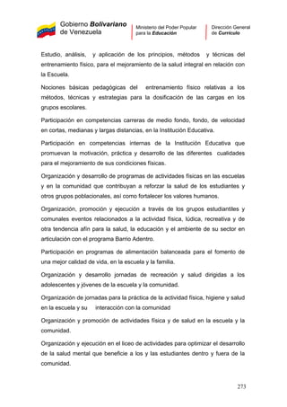 Gobierno Bolivariano
de Venezuela
Ministerio del Poder Popular
para la Educación
Dirección General
de Currículo
Estudio, análisis, y aplicación de los principios, métodos y técnicas del
entrenamiento físico, para el mejoramiento de la salud integral en relación con
la Escuela.
Nociones básicas pedagógicas del entrenamiento físico relativas a los
métodos, técnicas y estrategias para la dosificación de las cargas en los
grupos escolares.
Participación en competencias carreras de medio fondo, fondo, de velocidad
en cortas, medianas y largas distancias, en la Institución Educativa.
Participación en competencias internas de la Institución Educativa que
promuevan la motivación, práctica y desarrollo de las diferentes cualidades
para el mejoramiento de sus condiciones físicas.
Organización y desarrollo de programas de actividades físicas en las escuelas
y en la comunidad que contribuyan a reforzar la salud de los estudiantes y
otros grupos poblacionales, así como fortalecer los valores humanos.
Organización, promoción y ejecución a través de los grupos estudiantiles y
comunales eventos relacionados a la actividad física, lúdica, recreativa y de
otra tendencia afín para la salud, la educación y el ambiente de su sector en
articulación con el programa Barrio Adentro.
Participación en programas de alimentación balanceada para el fomento de
una mejor calidad de vida, en la escuela y la familia.
Organización y desarrollo jornadas de recreación y salud dirigidas a los
adolescentes y jóvenes de la escuela y la comunidad.
Organización de jornadas para la práctica de la actividad física, higiene y salud
en la escuela y su interacción con la comunidad
Organización y promoción de actividades física y de salud en la escuela y la
comunidad.
Organización y ejecución en el liceo de actividades para optimizar el desarrollo
de la salud mental que beneficie a los y las estudiantes dentro y fuera de la
comunidad.
273
 