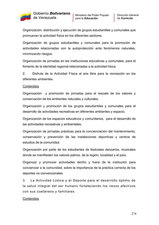 Gobierno Bolivariano
de Venezuela
Ministerio del Poder Popular
para la Educación
Dirección General
de Currículo
Organización, distribución y ejecución de grupos estudiantiles y comunales que
promuevan la actividad física en los diferentes sectores.
Organización de grupos estudiantiles y comunales para la promoción de
actividades relacionadas con la autoprotección ante fenómenos naturales,
minimizando riesgos.
Organización de jornadas en las instituciones educativas y comunales, para el
fomento de la identidad regional relacionadas a la actividad física.
2. Disfrute de la Actividad Física al aire libre para la recreación en los
diferentes ambientes.
Contenidos
Organización y promoción de jornadas para el rescate de los valores y
conservación de los ambientes naturales y culturales.
Organización y promoción de los grupos estudiantiles y comunales para el
desarrollo de actividades recreativas en diferentes ambientes y espacio.
Organización de los espacios educativos y comunitarios, para el desarrollo de
las actividades recreativas y ambientales.
Organización de jornadas prácticas para la concienciación del mantenimiento,
conservación y prevención de las instalaciones deportivas y centros de
estudios de la comunidad.
Organización por parte de los estudiantes de festivales danzarios, musicales
donde se manifiesten los valores patrios, de la región, localidad y el país.
Organizar y promover actividades dentro y fuera de la institución para
concienciar a la comunidad, sobre la importancia de la práctica correcta de los
deportes no convencionales.
3. La Actividad Lúdica y el Deporte para el desarrollo óptimo de
la salud integral del ser humano fortaleciendo los nexos afectivos
con sus coetáneos y familiares
Contenidos
274
 