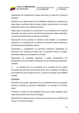 Gobierno Bolivariano
de Venezuela
Ministerio del Poder Popular
para la Educación
Dirección General
de Currículo
Organización de competencias y juegos intercursos y/o áreas de la institución
educativa.
Aplicación de la reglamentación de los diferentes deportes en situaciones de
juego reales, asumiendo roles de jueces, árbitros, equipo técnico, en eventos
organizados dentro de la institución educativa.
Organización de jornadas de concienciación de los beneficios de la práctica
sistemática del ajedrez para el desarrollo del pensamiento lógico-matemático
en interacción instituciones educativas-comunidades.
Organización de las pruebas de eficiencia física dirigidos a la población
estudiantil y no estudiantil para la detección de posibles talentos deportivos,
provenientes de los diferentes sectores.
Organización y consolidación de estructuras deportivas estudiantiles en
articulación con consejos comunales para el desarrollo efectivo de juegos,
actividades deportivas y del deporte en el sector.
Organización de actividades deportivos y juegos pre-deportivos con
participación de la comunidad en interacción con las instituciones educativas y
misiones.
4. La actividad física y la recreación en la formación de una aptitud
consciente que permita el conocimiento acerca de la nocividad y el deterioro
de la calidad de vida causada por el uso y consumo de drogas y otros flagelos
sociales.
Contenidos
Promoción de jornadas organizadas por los estudiantes donde se expongan
criterios y vivencias de personas rehabilitadas y su inserción en el entorno
social.
Promoción y difusión de las actividades físicas que pueden realizarse como
medio de prevención del consumo de drogas.
Elaboración de programas físicos recreativos para personas con problemas de
adicción y consumo de drogas.
275
 