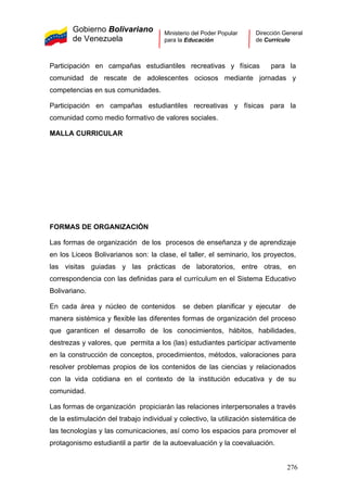 Gobierno Bolivariano
de Venezuela
Ministerio del Poder Popular
para la Educación
Dirección General
de Currículo
Participación en campañas estudiantiles recreativas y físicas para la
comunidad de rescate de adolescentes ociosos mediante jornadas y
competencias en sus comunidades.
Participación en campañas estudiantiles recreativas y físicas para la
comunidad como medio formativo de valores sociales.
MALLA CURRICULAR
FORMAS DE ORGANIZACIÓN
Las formas de organización de los procesos de enseñanza y de aprendizaje
en los Liceos Bolivarianos son: la clase, el taller, el seminario, los proyectos,
las visitas guiadas y las prácticas de laboratorios, entre otras, en
correspondencia con las definidas para el currículum en el Sistema Educativo
Bolivariano.
En cada área y núcleo de contenidos se deben planificar y ejecutar de
manera sistémica y flexible las diferentes formas de organización del proceso
que garanticen el desarrollo de los conocimientos, hábitos, habilidades,
destrezas y valores, que permita a los (las) estudiantes participar activamente
en la construcción de conceptos, procedimientos, métodos, valoraciones para
resolver problemas propios de los contenidos de las ciencias y relacionados
con la vida cotidiana en el contexto de la institución educativa y de su
comunidad.
Las formas de organización propiciarán las relaciones interpersonales a través
de la estimulación del trabajo individual y colectivo, la utilización sistemática de
las tecnologías y las comunicaciones, así como los espacios para promover el
protagonismo estudiantil a partir de la autoevaluación y la coevaluación.
276
 