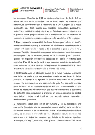 Gobierno Bolivariano
de Venezuela
Ministerio del Poder Popular
para la Educación
Dirección General
de Currículo
La concepción filosófica del SEB se centra en las ideas de Simón Bolívar
acerca del papel de la educación y en un nuevo modelo de sociedad que
prefigura, tal como lo consagra el Preámbulo de la CRBV, el perfil de la nueva
generación, que hará posible una república democrática, participativa,
protagónica, multiétnica y pluricultural, en un Estado de derecho y justicia que
le permita crecer progresivamente en la comprensión de su condición de
ciudadano o ciudadana y responder, corresponder y participar en la sociedad.
Bolívar consideraba la necesidad de desarrollar una personalidad en función
de la formación del espíritu y el corazón de los ciudadanos, además de para el
ejercicio del trabajo en la sociedad y de la capacitación para la vida social y
humana. También valoraba lo indispensable de la educación como instrumento
para el ejercicio de los derechos políticos de los ciudadanos y las ciudadanas,
quienes no requieren condiciones especiales de bienes y fortunas para
ejercerlos. Para él, la nación será lo que sean sus principios en educación
sabia y virtuosa y a cada sociedad corresponde un tipo de educación; su ritmo
de sabiduría u oscuridad determinarán si avanza o se hunde.
El SEB transita hacia un adecuado modelo de la nueva república, retomando
una visión que tendrá como fines esenciales la defensa y el desarrollo de las
personas, el respeto a su dignidad, al ejercicio democrático de la voluntad
popular y la construcción de una sociedad más justa. Por eso, está centrado
en la formación de un ciudadano desde un enfoque humanista-social, lo que
define las bases para una educación que abra el camino hacia el socialismo
del siglo XXI, hacia la igualdad, al promover un proceso educativo de calidad
para todos y todas y el ideal de una escuela nueva, renovadora,
transformadora y continua.
El humanismo social tiene en el ser humano y en su realización una
concepción de carácter integral, que lo abarca como totalidad, se le concibe en
su devenir histórico y en su desarrollo; aspira a su derecho de existencia
plena, se encauza al desarrollo de una educación popular en todos los
momentos y en todos los espacios con énfasis en lo cultural, científico,
tecnológico, ideológico, valorativo, moral y ético, como manifestaciones de las
25
 