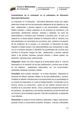 Gobierno Bolivariano
de Venezuela
Ministerio del Poder Popular
para la Educación
Dirección General
de Currículo
Características de la evaluación en el subsistema de Educación
Secundaria Bolivariana
La evaluación en la Educación Secundaria Bolivariana tendrá por objeto:
determinar el logro del nivel de desempeño establecido de los objetivos en los
(las) adolescentes y jóvenes respecto a sus conocimientos, habilidades,
hábitos actitudes y valores adquiridos en los procesos de enseñanza y de
aprendizaje, identificando intereses, actitudes y aptitudes, así como las
potencialidades y limitantes para orientarlos y formarlos para la vida y en
especial en el campo laboral, fortalecer la interacción entre el docente y los
(las) estudiantes y la comunidad con sus actores para contribuir a la solución
de los problemas de la escuela y la comunidad, el intercambio de ideas
respecto al trabajo escolar y las responsabilidades que corresponden a cada
uno en el proceso educativo e identificar las posibilidades del currículo para
contribuir la formación integral los (las) adolescentes y jóvenes, además
ofrece a las familias, docentes, personal directivo y demás actores, los
elementos valorativos para perfeccionarla.
Integradora: desde una visión integral de la personalidad valora el nivel de
desempeño en la actuación de los (las) adolescentes y jóvenes para el logro
de los objetivos establecidos relacionados con: los conocimientos,
habilidades, destrezas, actitudes y valores.
Formadora: tiene carácter orientador en la labor educativa, afianzando la
formación de valores, actitudes, hábitos, en los (las) adolescentes y jóvenes.
Fortalece la reflexión individual para el enriquecimiento de su personalidad en
su proceso de preparación en y para el trabajo liberador, vinculándose con el
entorno. Asume un compromiso social con las mejores acciones para el
beneficio de la comunidad. Siendo crítico y actuando protagónicamente ante
las injusticias, las agresiones y las diversas expresiones de discriminación del
ser humano y de la sociedad en general. Todo ello considerando su desarrollo
y sus intereses.
Permanente: se realiza en forma sistémica, sistemática y lógica (secuencial y
gradual); brinda un conocimiento constante de logros, avances y dificultades
277
 
