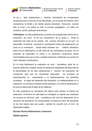 Gobierno Bolivariano
de Venezuela
Ministerio del Poder Popular
para la Educación
Dirección General
de Currículo
de los y (las) adolescentes y jóvenes. Permitiendo las orientaciones
necesarias para la solución de las dificultades, con la ayuda del docente, otros
compañeros, la familia y los demás actores educativos. Transcurre durante
todo el curso y se realiza en todo el proceso pedagógico y en todos los
contextos donde participan activamente.
Participativa: los (las) adolescentes y jóvenes son protagonistas activos de su
evaluación, así como la de sus compañeros, de su grupo y recibe la
evaluación del resto de los actores del proceso educativo en el cual se
desarrollan, el docente conducirá la participación activa del adolescente y el
joven en su evaluación, donde estos expresen sus criterios valorativos
acerca de su desempeño y el del resto de sus compañeros de grupo, con el
propósito de desarrollar la crítica y la autocrítica constructiva dando
oportunidades para que se den y acepten opiniones y defiendan sus puntos de
vista, intereses y sentimientos.
En el Liceo Bolivariano la evaluación es cuali - cuantitativa, parte de un
proceso sistémico e integral, donde se expresa la integralidad del desarrollo de
la personalidad de los (las) adolescentes y jóvenes. Se propiciaran las
condiciones para que los estudiantes desarrollen los procesos de
autoevaluación, la coevaluación y la heteroevaluación. Es pertinente
considerar la etapa del desarrollo del estudiante, la multifactorialidad en la
evaluación, los diversos contextos donde participan y el nivel de desempeño a
los que se aspira para el logro de los objetivos.
En este subsistema se consideran tres lapsos para producir el informe de
evaluación. Al término de cada lapso se entregará un reporte que expresará
los avances en términos cuali - cuantitativos del nivel del desempeño de la
actuación del estudiante. Es imprescindible la presencia activa del estudiante
en los tres lapsos para que pueda aprobar de acuerdo con el nivel de
desempeño exigido.
Escuela Técnica Robinsoniana y Zamorana
Objetivo general
278
 