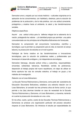 Gobierno Bolivariano
de Venezuela
Ministerio del Poder Popular
para la Educación
Dirección General
de Currículo
Demostrar amor y respeto por sus raíces histórico – culturales originarias en la
aplicación de los conocimientos, con habilidad y destreza, para la solución de
problemas de la producción y de la vida práctica, con una actitud consciente,
protagónica y creativa hacia el ambiente, la salud y las transformaciones
sociales.
Objetivos específicos:
Asumir una actitud crítica para la defensa integral de la soberanía de la
nación, protegiendo los valores y la identidad propia que permitan una patria
consustanciada con los principios de la República Bolivariana de Venezuela.
Demostrar la comprensión del conocimiento humanístico, científico y
tecnológico, que le permitan su preparación para la vida, la inserción al campo
laboral y la prosecución de estudios en el nivel superior.
Participar de forma creativa en las transformaciones e innovaciones
tecnológicas, para la solución de problemas reales y profesionales que
favorezcan el desarrollo endógeno, y la independencia tecnológica.
Demostrar liderazgo, elevada actitud crítica y autocrítica, responsabilidad,
sinceridad, solidaridad, tolerancia, flexibilidad, sentido de pertenencia,
disposición al trabajo propios del nuevo republicano, sin dejar de utilizar en
forma oportuna las vías de consulta colectiva, el trabajo en grupo y los
métodos de investigación,
Relación con el Liceo Bolivariano:
La Escuela Técnica Robinsoniana y Zamorana, como parte del subsistema de
Educación Secundaria Bolivariana, establece una estrecha relación con el
Liceo Bolivariano, al concebir los tres primeros años de forma común, lo que
permite a los (las) alumnas transitar en caso de necesidad de la Escuela
Técnica Robinsoniana y Zamorana, al Liceo Bolivariano y viceversa, teniendo
en cuenta la prosecución de estudios en una u otra.
En los años, cuarto, quinto y sexto de las Escuelas Técnicas Robinsonianas y
Zamoranas se produce una organización particular del proceso educativo
respecto al Liceo Bolivariano. Se introduce el estudio por especialidades de
279
 