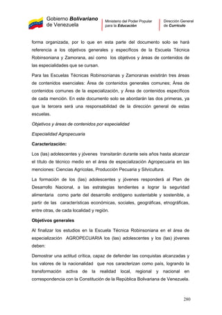 Gobierno Bolivariano
de Venezuela
Ministerio del Poder Popular
para la Educación
Dirección General
de Currículo
forma organizada, por lo que en esta parte del documento solo se hará
referencia a los objetivos generales y específicos de la Escuela Técnica
Robinsoniana y Zamorana, así como los objetivos y áreas de contenidos de
las especialidades que se cursan.
Para las Escuelas Técnicas Robinsonianas y Zamoranas existirán tres áreas
de contenidos esenciales: Área de contenidos generales comunes; Área de
contenidos comunes de la especialización, y Área de contenidos específicos
de cada mención. En este documento solo se abordarán las dos primeras, ya
que la tercera será una responsabilidad de la dirección general de estas
escuelas.
Objetivos y áreas de contenidos por especialidad
Especialidad Agropecuaria
Caracterización:
Los (las) adolescentes y jóvenes transitarán durante seis años hasta alcanzar
el título de técnico medio en el área de especialización Agropecuaria en las
menciones: Ciencias Agrícolas, Producción Pecuaria y Silvicultura.
La formación de los (las) adolescentes y jóvenes responderá al Plan de
Desarrollo Nacional, a las estrategias tendientes a lograr la seguridad
alimentaria como parte del desarrollo endógeno sustentable y sostenible, a
partir de las características económicas, sociales, geográficas, etnográficas,
entre otras, de cada localidad y región.
Objetivos generales
Al finalizar los estudios en la Escuela Técnica Robinsoniana en el área de
especialización AGROPECUARIA los (las) adolescentes y los (las) jóvenes
deben:
Demostrar una actitud crítica, capaz de defender las conquistas alcanzadas y
los valores de la nacionalidad que nos caracterizan como país, logrando la
transformación activa de la realidad local, regional y nacional en
correspondencia con la Constitución de la República Bolivariana de Venezuela.
280
 