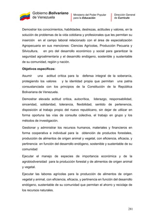 Gobierno Bolivariano
de Venezuela
Ministerio del Poder Popular
para la Educación
Dirección General
de Currículo
Demostrar los conocimientos, habilidades, destrezas, actitudes y valores, en la
solución de problemas de la vida cotidiana y profesionales que les permitan su
inserción en el campo laboral relacionado con el área de especialización
Agropecuaria en sus menciones: Ciencias Agrícolas, Producción Pecuaria y
Silvicultura, en pro del desarrollo económico y social para garantizar la
seguridad agroalimentaria y el desarrollo endógeno, sostenible y sustentable
de su comunidad, región y nación.
Objetivos específicos:
Asumir una actitud crítica para la defensa integral de la soberanía,
protegiendo los valores y la identidad propia que permitan una patria
consustanciada con los principios de la Constitución de la República
Bolivariana de Venezuela.
Demostrar elevada actitud crítica, autocrítica, liderazgo, responsabilidad,
sinceridad, solidaridad, tolerancia, flexibilidad, sentido de pertenencia,
disposición al trabajo propio del nuevo republicano, sin dejar de utilizar en
forma oportuna las vías de consulta colectiva, el trabajo en grupo y los
métodos de investigación.
Gestionar y administrar los recursos humanos, materiales y financieros en
forma cooperativa e individual para la obtención de productos forestales,
producción de alimentos de origen animal y vegetal, con eficiencia, eficacia, y
pertinencia en función del desarrollo endógeno, sostenible y sustentable de su
comunidad
Ejecutar el manejo de especies de importancia económica y de la
agrobiodiversidad para la producción forestal y de alimentos de origen animal
y vegetal.
Ejecutar las labores agrícolas para la producción de alimentos de origen
vegetal y animal, con eficiencia, eficacia, y pertinencia en función del desarrollo
endógeno, sustentable de su comunidad que permitan el ahorro y reciclaje de
los recursos naturales.
281
 