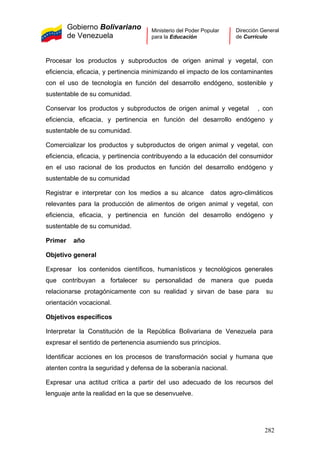 Gobierno Bolivariano
de Venezuela
Ministerio del Poder Popular
para la Educación
Dirección General
de Currículo
Procesar los productos y subproductos de origen animal y vegetal, con
eficiencia, eficacia, y pertinencia minimizando el impacto de los contaminantes
con el uso de tecnología en función del desarrollo endógeno, sostenible y
sustentable de su comunidad.
Conservar los productos y subproductos de origen animal y vegetal , con
eficiencia, eficacia, y pertinencia en función del desarrollo endógeno y
sustentable de su comunidad.
Comercializar los productos y subproductos de origen animal y vegetal, con
eficiencia, eficacia, y pertinencia contribuyendo a la educación del consumidor
en el uso racional de los productos en función del desarrollo endógeno y
sustentable de su comunidad
Registrar e interpretar con los medios a su alcance datos agro-climáticos
relevantes para la producción de alimentos de origen animal y vegetal, con
eficiencia, eficacia, y pertinencia en función del desarrollo endógeno y
sustentable de su comunidad.
Primer año
Objetivo general
Expresar los contenidos científicos, humanísticos y tecnológicos generales
que contribuyan a fortalecer su personalidad de manera que pueda
relacionarse protagónicamente con su realidad y sirvan de base para su
orientación vocacional.
Objetivos específicos
Interpretar la Constitución de la República Bolivariana de Venezuela para
expresar el sentido de pertenencia asumiendo sus principios.
Identificar acciones en los procesos de transformación social y humana que
atenten contra la seguridad y defensa de la soberanía nacional.
Expresar una actitud crítica a partir del uso adecuado de los recursos del
lenguaje ante la realidad en la que se desenvuelve.
282
 