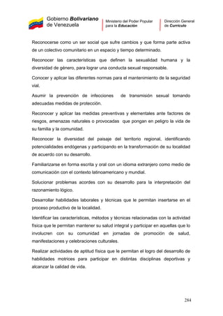 Gobierno Bolivariano
de Venezuela
Ministerio del Poder Popular
para la Educación
Dirección General
de Currículo
Reconocerse como un ser social que sufre cambios y que forma parte activa
de un colectivo comunitario en un espacio y tiempo determinado.
Reconocer las características que definen la sexualidad humana y la
diversidad de género, para lograr una conducta sexual responsable.
Conocer y aplicar las diferentes normas para el mantenimiento de la seguridad
vial.
Asumir la prevención de infecciones de transmisión sexual tomando
adecuadas medidas de protección.
Reconocer y aplicar las medidas preventivas y elementales ante factores de
riesgos, amenazas naturales o provocadas que pongan en peligro la vida de
su familia y la comunidad.
Reconocer la diversidad del paisaje del territorio regional, identificando
potencialidades endógenas y participando en la transformación de su localidad
de acuerdo con su desarrollo.
Familiarizarse en forma escrita y oral con un idioma extranjero como medio de
comunicación con el contexto latinoamericano y mundial.
Solucionar problemas acordes con su desarrollo para la interpretación del
razonamiento lógico.
Desarrollar habilidades laborales y técnicas que le permitan insertarse en el
proceso productivo de la localidad.
Identificar las características, métodos y técnicas relacionadas con la actividad
física que le permitan mantener su salud integral y participar en aquellas que lo
involucren con su comunidad en jornadas de promoción de salud,
manifestaciones y celebraciones culturales.
Realizar actividades de aptitud física que le permitan el logro del desarrollo de
habilidades motrices para participar en distintas disciplinas deportivas y
alcanzar la calidad de vida.
284
 