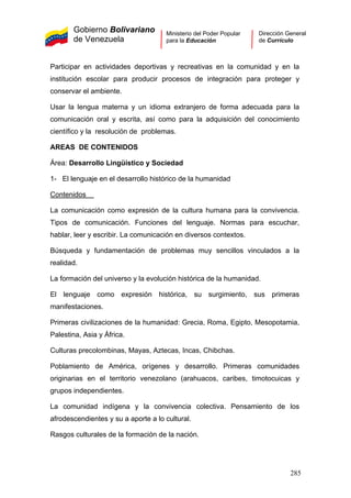 Gobierno Bolivariano
de Venezuela
Ministerio del Poder Popular
para la Educación
Dirección General
de Currículo
Participar en actividades deportivas y recreativas en la comunidad y en la
institución escolar para producir procesos de integración para proteger y
conservar el ambiente.
Usar la lengua materna y un idioma extranjero de forma adecuada para la
comunicación oral y escrita, así como para la adquisición del conocimiento
científico y la resolución de problemas.
AREAS DE CONTENIDOS
Área: Desarrollo Lingüístico y Sociedad
1- El lenguaje en el desarrollo histórico de la humanidad
Contenidos
La comunicación como expresión de la cultura humana para la convivencia.
Tipos de comunicación. Funciones del lenguaje. Normas para escuchar,
hablar, leer y escribir. La comunicación en diversos contextos.
Búsqueda y fundamentación de problemas muy sencillos vinculados a la
realidad.
La formación del universo y la evolución histórica de la humanidad.
El lenguaje como expresión histórica, su surgimiento, sus primeras
manifestaciones.
Primeras civilizaciones de la humanidad: Grecia, Roma, Egipto, Mesopotamia,
Palestina, Asia y África.
Culturas precolombinas, Mayas, Aztecas, Incas, Chibchas.
Poblamiento de América, orígenes y desarrollo. Primeras comunidades
originarias en el territorio venezolano (arahuacos, caribes, timotocuicas y
grupos independientes.
La comunidad indígena y la convivencia colectiva. Pensamiento de los
afrodescendientes y su a aporte a lo cultural.
Rasgos culturales de la formación de la nación.
285
 