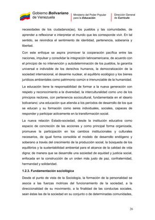 Gobierno Bolivariano
de Venezuela
Ministerio del Poder Popular
para la Educación
Dirección General
de Currículo
necesidades de los ciudadanos(as), los pueblos y las comunidades, de
aprender a reflexionar e interpretar el mundo que les corresponde vivir. En tal
sentido, se reivindica el sentimiento de identidad, pertenencia, soberanía y
libertad.
Con este enfoque se aspira promover la cooperación pacífica entre las
naciones, impulsar y consolidar la integración latinoamericana, de acuerdo con
el principio de no intervención y autodeterminación de los pueblos, la garantía
universal e indivisible de los derechos humanos, la democratización de la
sociedad internacional, el desarme nuclear, el equilibrio ecológico y los bienes
jurídicos ambientales como patrimonio común e irrenunciable de la humanidad.
La educación tiene la responsabilidad de formar a la nueva generación con
respeto y reconocimiento a la diversidad, la interculturalidad como uno de los
principios rectores, con pertenencia sociocultural, fundamentada en el ideario
bolivariano; una educación que atienda a los períodos de desarrollo de los que
se educan y su formación como seres individuales, sociales, capaces de
responder y participar activamente en la transformación social.
La nueva relación Estado-sociedad, desde la institución educativa como
espacio de concreción de las acciones y como principal forma organizada,
promueve la participación en los cambios institucionales y culturales
necesarios, de igual forma consolida el modelo de desarrollo endógeno y
soberano a través del crecimiento de la producción social, la búsqueda de los
equilibrios y la sustentabilidad ambiental para el alcance de la calidad de vida
digna; de manera que se desarrolle una sociedad de equidad y justicia social,
enfocada en la construcción de un orden más justo de paz, confraternidad,
hermandad y solidaridad.
1.2.3. Fundamentación sociológica
Desde el punto de vista de la Sociología, la formación de la personalidad se
asocia a las fuerzas motrices del funcionamiento de la sociedad, a la
direccionalidad de su movimiento, a la finalidad de las conductas sociales,
sean éstas las de la sociedad en su conjunto o de determinadas comunidades,
26
 
