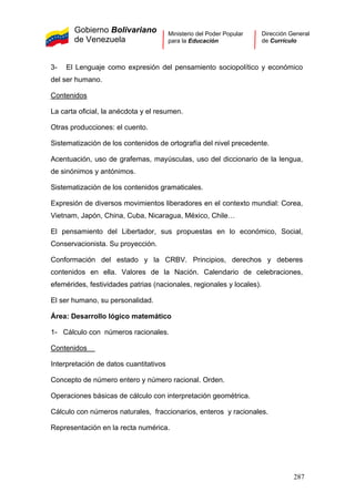 Gobierno Bolivariano
de Venezuela
Ministerio del Poder Popular
para la Educación
Dirección General
de Currículo
3- El Lenguaje como expresión del pensamiento sociopolítico y económico
del ser humano.
Contenidos
La carta oficial, la anécdota y el resumen.
Otras producciones: el cuento.
Sistematización de los contenidos de ortografía del nivel precedente.
Acentuación, uso de grafemas, mayúsculas, uso del diccionario de la lengua,
de sinónimos y antónimos.
Sistematización de los contenidos gramaticales.
Expresión de diversos movimientos liberadores en el contexto mundial: Corea,
Vietnam, Japón, China, Cuba, Nicaragua, México, Chile…
El pensamiento del Libertador, sus propuestas en lo económico, Social,
Conservacionista. Su proyección.
Conformación del estado y la CRBV. Principios, derechos y deberes
contenidos en ella. Valores de la Nación. Calendario de celebraciones,
efemérides, festividades patrias (nacionales, regionales y locales).
El ser humano, su personalidad.
Área: Desarrollo lógico matemático
1- Cálculo con números racionales.
Contenidos
Interpretación de datos cuantitativos
Concepto de número entero y número racional. Orden.
Operaciones básicas de cálculo con interpretación geométrica.
Cálculo con números naturales, fraccionarios, enteros y racionales.
Representación en la recta numérica.
287
 