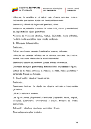 Gobierno Bolivariano
de Venezuela
Ministerio del Poder Popular
para la Educación
Dirección General
de Currículo
Utilización de variables en el cálculo con números naturales, enteros,
fraccionarios y racionales. Resolución de ecuaciones lineales.
Estimación y cálculos de magnitudes (perímetro y área).
Resolución de problemas numéricos de construcción, cálculo y demostración
de propiedades de figuras geométricas.
Nociones de frecuencia absoluta, relativa, acumulada, media aritmética,
mediana, media geométrica, moda y media ponderada.
2- El lenguaje de las variables
Contenidos
Cálculo con números naturales, fraccionarios, enteros y racionales.
Utilización de variables definidas en los números naturales, fraccionarios,
enteros y racionales. Resolución de ecuaciones lineales.
Estimación y cálculos de perímetros y áreas. Trabajo con fórmulas.
Denotación de objetos geométricos y demostración de propiedades de figuras.
Cálculo de la media aritmética, la mediana, la moda, media geométrica y
ponderada. Trabajo con fórmulas.
3- Construcción y cálculo en figuras planas.
Contenidos
Operaciones básicas de cálculo con números racionales e interpretación
geométrica.
Ubicación en la recta numérica.
Las figuras planas, propiedades y relaciones (segmentos, rectas, ángulos,
triángulos, cuadriláteros, circunferencia y círculo). Notación de objetos
geométricos.
Estimación y cálculo de magnitudes (perímetros y áreas).
Sistema Internacional de Unidades.
288
 