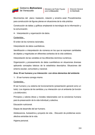 Gobierno Bolivariano
de Venezuela
Ministerio del Poder Popular
para la Educación
Dirección General
de Currículo
Movimientos del plano: traslación, rotación y simetría axial. Procedimientos
para construcción de figuras planas en situaciones de la vida práctica
Construcción de tablas y gráficos empleando la tecnología de la información y
la comunicación.
4- Interpretación y organización de datos.
Contenidos
El orden de los números racionales.
Interpretación de datos cuantitativos.
Identificación e interpretación de números en los que se expresan cantidades
de objetos y magnitudes en diferentes contextos de la vida cotidiana.
Interpretación de las variables en los diferentes dominios numéricos.
Organización y procesamiento de datos cuantitativos en situaciones diversas
aplicando conceptos básicos de la estadística descriptiva. Situaciones del
entorno escolar, comunitario y nacional.
Área: El ser humano y su interacción con otros elementos del ambiente
1- El ser humano consigo mismo
Contenidos
El ser humano y su sistema de funcionamiento (presentación general como un
todo). Los órganos de los sentidos y su interacción con el ambiente (la función
y la disfunción)
Principios y valores éticos y morales relacionados con la conciencia humana
para la preservación de la vida individual y colectiva.
Educación nutricional.
Etapas de desarrollo del ser humano.
Adolescencia. Autoestima y proyecto de vida. . Discusión de problemas socio-
afectiva extraídas de la vida.
Higiene personal.
289
 