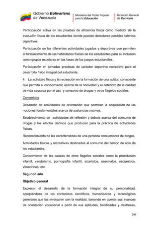 Gobierno Bolivariano
de Venezuela
Ministerio del Poder Popular
para la Educación
Dirección General
de Currículo
Participación activa en las pruebas de eficiencia física como medidor de la
evolución física de los estudiantes donde puedan detectarse posibles talentos
deportivos.
Participación en las diferentes actividades jugadas y deportivas que permiten
el fortalecimiento de las habilidades físicas de los estudiantes para su inclusión
como grupos escolares en las fases de los juegos estudiantiles.
Participación en jornadas practicas de carácter deportivo recreativo para el
desarrollo físico integral del estudiante.
4. La actividad física y la recreación en la formación de una aptitud consciente
que permita el conocimiento acerca de la nocividad y el deterioro de la calidad
de vida causada por el uso y consumo de drogas y otros flagelos sociales.
Contenidos
Desarrollo de actividades de orientación que permitan la adquisición de las
nociones fundamentales acerca de sustancias nocivas.
Establecimiento de actividades de reflexión y debate acerca del consumo de
drogas y los efectos dañinos que producen para la práctica de actividades
físicas.
Reconocimiento de las características de una persona consumidora de drogas.
Actividades físicas y recreativas destinadas al consumo del tiempo de ocio de
los estudiantes.
Conocimiento de las causas de otros flagelos sociales como la prostitución
infantil, vandalismo, pornografía infantil, sicariatos, asesinatos, secuestros,
violaciones, etc.
Segundo año
Objetivo general
Expresar el desarrollo de la formación integral de su personalidad,
apropiándose de los contenidos científicos, humanísticos y tecnológicos
generales que los involucren con la realidad, tomando en cuenta sus avances
de orientación vocacional a partir de sus aptitudes, habilidades y destrezas,
295
 