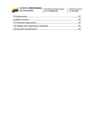 Gobierno Bolivariano
de Venezuela
Ministerio del Poder Popular
para la Educación
Dirección General
de Currículo
f) Componentes:............................................................................................... 52
g) Malla curricular:............................................................................................ 52
h) Formas de organización:.............................................................................. 52
i) El trabajo de la organización estudiantil: ....................................................... 55
j) Evaluación del estudiante:............................................................................. 55
 