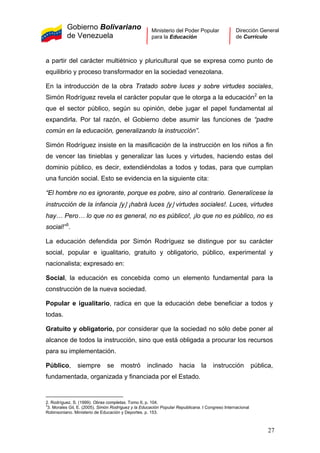 Gobierno Bolivariano
de Venezuela
Ministerio del Poder Popular
para la Educación
Dirección General
de Currículo
a partir del carácter multiétnico y pluricultural que se expresa como punto de
equilibrio y proceso transformador en la sociedad venezolana.
En la introducción de la obra Tratado sobre luces y sobre virtudes sociales,
Simón Rodríguez revela el carácter popular que le otorga a la educación2
en la
que el sector público, según su opinión, debe jugar el papel fundamental al
expandirla. Por tal razón, el Gobierno debe asumir las funciones de “padre
común en la educación, generalizando la instrucción”.
Simón Rodríguez insiste en la masificación de la instrucción en los niños a fin
de vencer las tinieblas y generalizar las luces y virtudes, haciendo estas del
dominio público, es decir, extendiéndolas a todos y todas, para que cumplan
una función social. Esto se evidencia en la siguiente cita:
“El hombre no es ignorante, porque es pobre, sino al contrario. Generalícese la
instrucción de la infancia [y] ¡habrá luces [y] virtudes sociales!. Luces, virtudes
hay… Pero… lo que no es general, no es público!, ¡lo que no es público, no es
social!”3
.
La educación defendida por Simón Rodríguez se distingue por su carácter
social, popular e igualitario, gratuito y obligatorio, público, experimental y
nacionalista; expresado en:
Social, la educación es concebida como un elemento fundamental para la
construcción de la nueva sociedad.
Popular e igualitario, radica en que la educación debe beneficiar a todos y
todas.
Gratuito y obligatorio, por considerar que la sociedad no sólo debe poner al
alcance de todos la instrucción, sino que está obligada a procurar los recursos
para su implementación.
Público, siempre se mostró inclinado hacia la instrucción pública,
fundamentada, organizada y financiada por el Estado.
2. Rodríguez, S. (1999). Obras completas. Tomo II, p. 104.
3
3. Morales Gil, E. (2005). Simón Rodríguez y la Educación Popular Republicana. I Congreso Internacional
Robinsoniano. Ministerio de Educación y Deportes. p. 153.
27
 