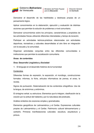 Gobierno Bolivariano
de Venezuela
Ministerio del Poder Popular
para la Educación
Dirección General
de Currículo
Demostrar el desarrollo de las habilidades y destrezas propias de un
pensamiento lógico.
Aplicar conocimientos en la elaboración, ejecución y evaluación de distintas
acciones que permitan la solución de problemas a nivel comunitario.
Demostrar conocimientos sobre los principios, características y propósitos de
las actividades físicas utilizando diferentes intensidades y tiempo de duración.
Participar en actividades teóricos-prácticas relacionadas con actividades
deportivas, recreativas y culturales desarrolladas al aire libre en integración
con la escuela y la comunidad.
Organizar actividades conjuntas entra las diferentes comunidades e
instituciones que permitan la socialización comunitaria.
Áreas de contenidos
Área: Desarrollo Lingüístico y Sociedad
1- El lenguaje en el desarrollo histórico de la humanidad
Contenidos
Diferentes formas de expresión, la exposición, el monólogo, construcciones
formales: informes, la ficha, artículos informativos de prensa, el aviso, la
revista.
Signos de puntuación. Sistematización de los contenidos ortográficos. Uso de
la lengua, de sinónimos y antónimos.
El sintagma verbal. su estructura. Elementos que lo integran, clasificación de la
oración por la actitud del hablante y por la naturaleza del predicado.
Análisis sintáctico de oraciones simples y gramaticales.
Elementos geográficos de Latinoamérica y el Caribe. Expresiones culturales
propias de Latinoamérica y el Caribe. Patrimonio cultural latinoamericano y
caribeño. Primeras manifestaciones culturales: escultura, arquitectura y
pintura.
298
 