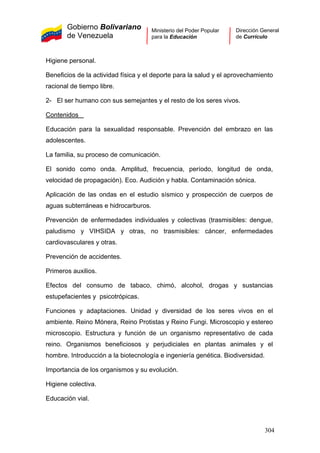 Gobierno Bolivariano
de Venezuela
Ministerio del Poder Popular
para la Educación
Dirección General
de Currículo
Higiene personal.
Beneficios de la actividad física y el deporte para la salud y el aprovechamiento
racional de tiempo libre.
2- El ser humano con sus semejantes y el resto de los seres vivos.
Contenidos
Educación para la sexualidad responsable. Prevención del embrazo en las
adolescentes.
La familia, su proceso de comunicación.
El sonido como onda. Amplitud, frecuencia, período, longitud de onda,
velocidad de propagación). Eco. Audición y habla. Contaminación sónica.
Aplicación de las ondas en el estudio sísmico y prospección de cuerpos de
aguas subterráneas e hidrocarburos.
Prevención de enfermedades individuales y colectivas (trasmisibles: dengue,
paludismo y VIHSIDA y otras, no trasmisibles: cáncer, enfermedades
cardiovasculares y otras.
Prevención de accidentes.
Primeros auxilios.
Efectos del consumo de tabaco, chimó, alcohol, drogas y sustancias
estupefacientes y psicotrópicas.
Funciones y adaptaciones. Unidad y diversidad de los seres vivos en el
ambiente. Reino Mónera, Reino Protistas y Reino Fungi. Microscopio y estereo
microscopio. Estructura y función de un organismo representativo de cada
reino. Organismos beneficiosos y perjudiciales en plantas animales y el
hombre. Introducción a la biotecnología e ingeniería genética. Biodiversidad.
Importancia de los organismos y su evolución.
Higiene colectiva.
Educación vial.
304
 