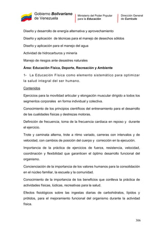 Gobierno Bolivariano
de Venezuela
Ministerio del Poder Popular
para la Educación
Dirección General
de Currículo
Diseño y desarrollo de energía alternativa y aprovechamiento
Diseño y aplicación de técnicas para el manejo de desechos sólidos
Diseño y aplicación para el manejo del agua
Actividad de hidrocarburos y minería
Manejo de riesgos ante desastres naturales
Área: Educación Física, Deporte, Recreación y Ambiente
1- La Educación Física como elemento sistemático para optimizar
la salud integral del ser humano.
Contenidos
Ejercicios para la movilidad articular y elongación muscular dirigido a todos los
segmentos corporales en forma individual y colectiva.
Conocimiento de los principios científicos del entrenamiento para el desarrollo
de las cualidades físicas y destrezas motoras.
Definición de frecuencia, toma de la frecuencia cardiaca en reposo y durante
el ejercicio.
Trote y caminata alterna, trote a ritmo variado, carreras con intervalos y de
velocidad, con cambios de posición del cuerpo y corrección en la ejecución.
Importancia de la práctica de ejercicios de fuerza, resistencia, velocidad,
coordinación y flexibilidad que garanticen el óptimo desarrollo funcional del
organismo.
Concienciación de la importancia de los valores humanos para la consolidación
en el núcleo familiar, la escuela y la comunidad.
Conocimiento de la importancia de los beneficios que conlleva la práctica de
actividades físicas, lúdicas, recreativas para la salud.
Efectos fisiológicos sobre las ingestas diarias de carbohidratos, lípidos y
prótidos, para el mejoramiento funcional del organismo durante la actividad
física.
306
 
