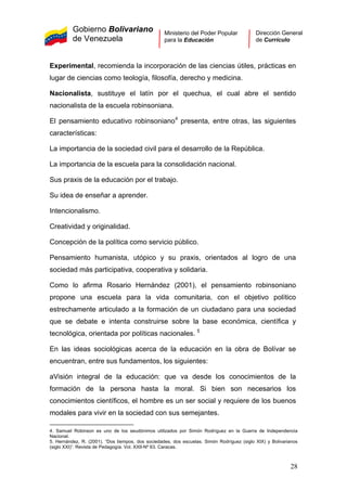 Gobierno Bolivariano
de Venezuela
Ministerio del Poder Popular
para la Educación
Dirección General
de Currículo
Experimental, recomienda la incorporación de las ciencias útiles, prácticas en
lugar de ciencias como teología, filosofía, derecho y medicina.
Nacionalista, sustituye el latín por el quechua, el cual abre el sentido
nacionalista de la escuela robinsoniana.
El pensamiento educativo robinsoniano4
presenta, entre otras, las siguientes
características:
La importancia de la sociedad civil para el desarrollo de la República.
La importancia de la escuela para la consolidación nacional.
Sus praxis de la educación por el trabajo.
Su idea de enseñar a aprender.
Intencionalismo.
Creatividad y originalidad.
Concepción de la política como servicio público.
Pensamiento humanista, utópico y su praxis, orientados al logro de una
sociedad más participativa, cooperativa y solidaria.
Como lo afirma Rosario Hernández (2001), el pensamiento robinsoniano
propone una escuela para la vida comunitaria, con el objetivo político
estrechamente articulado a la formación de un ciudadano para una sociedad
que se debate e intenta construirse sobre la base económica, científica y
tecnológica, orientada por políticas nacionales. 5
En las ideas sociológicas acerca de la educación en la obra de Bolívar se
encuentran, entre sus fundamentos, los siguientes:
aVisión integral de la educación: que va desde los conocimientos de la
formación de la persona hasta la moral. Si bien son necesarios los
conocimientos científicos, el hombre es un ser social y requiere de los buenos
modales para vivir en la sociedad con sus semejantes.
4. Samuel Robinson es uno de los seudónimos utilizados por Simón Rodríguez en la Guerra de Independencia
Nacional.
5. Hernández, R. (2001). “Dos tiempos, dos sociedades, dos escuelas. Simón Rodríguez (siglo XIX) y Bolivarianos
(siglo XXI)”. Revista de Pedagogía. Vol. XXII-Nº 63. Caracas. 
28
 