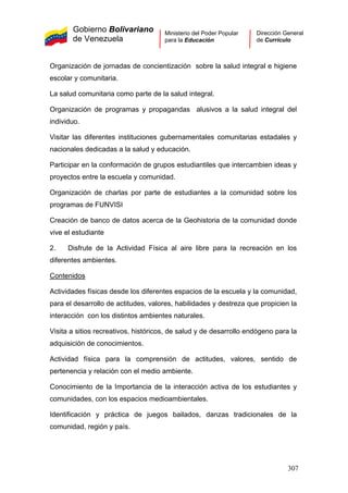 Gobierno Bolivariano
de Venezuela
Ministerio del Poder Popular
para la Educación
Dirección General
de Currículo
Organización de jornadas de concientización sobre la salud integral e higiene
escolar y comunitaria.
La salud comunitaria como parte de la salud integral.
Organización de programas y propagandas alusivos a la salud integral del
individuo.
Visitar las diferentes instituciones gubernamentales comunitarias estadales y
nacionales dedicadas a la salud y educación.
Participar en la conformación de grupos estudiantiles que intercambien ideas y
proyectos entre la escuela y comunidad.
Organización de charlas por parte de estudiantes a la comunidad sobre los
programas de FUNVISI
Creación de banco de datos acerca de la Geohistoria de la comunidad donde
vive el estudiante
2. Disfrute de la Actividad Física al aire libre para la recreación en los
diferentes ambientes.
Contenidos
Actividades físicas desde los diferentes espacios de la escuela y la comunidad,
para el desarrollo de actitudes, valores, habilidades y destreza que propicien la
interacción con los distintos ambientes naturales.
Visita a sitios recreativos, históricos, de salud y de desarrollo endógeno para la
adquisición de conocimientos.
Actividad física para la comprensión de actitudes, valores, sentido de
pertenencia y relación con el medio ambiente.
Conocimiento de la Importancia de la interacción activa de los estudiantes y
comunidades, con los espacios medioambientales.
Identificación y práctica de juegos bailados, danzas tradicionales de la
comunidad, región y país.
307
 