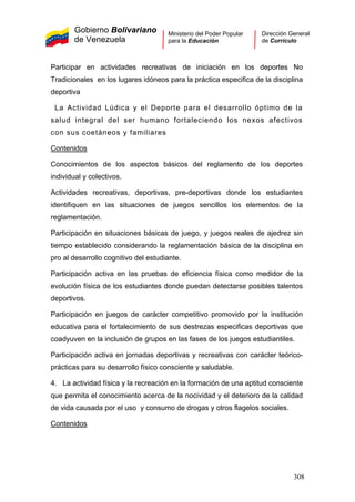 Gobierno Bolivariano
de Venezuela
Ministerio del Poder Popular
para la Educación
Dirección General
de Currículo
Participar en actividades recreativas de iniciación en los deportes No
Tradicionales en los lugares idóneos para la práctica especifica de la disciplina
deportiva
La Actividad Lúdica y el Deporte para el desarrollo óptimo de la
salud integral del ser humano fortaleciendo los nexos afectivos
con sus coetáneos y familiares
Contenidos
Conocimientos de los aspectos básicos del reglamento de los deportes
individual y colectivos.
Actividades recreativas, deportivas, pre-deportivas donde los estudiantes
identifiquen en las situaciones de juegos sencillos los elementos de la
reglamentación.
Participación en situaciones básicas de juego, y juegos reales de ajedrez sin
tiempo establecido considerando la reglamentación básica de la disciplina en
pro al desarrollo cognitivo del estudiante.
Participación activa en las pruebas de eficiencia física como medidor de la
evolución física de los estudiantes donde puedan detectarse posibles talentos
deportivos.
Participación en juegos de carácter competitivo promovido por la institución
educativa para el fortalecimiento de sus destrezas especificas deportivas que
coadyuven en la inclusión de grupos en las fases de los juegos estudiantiles.
Participación activa en jornadas deportivas y recreativas con carácter teórico-
prácticas para su desarrollo físico consciente y saludable.
4. La actividad física y la recreación en la formación de una aptitud consciente
que permita el conocimiento acerca de la nocividad y el deterioro de la calidad
de vida causada por el uso y consumo de drogas y otros flagelos sociales.
Contenidos
308
 
