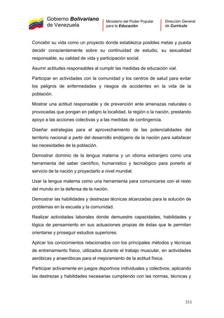 Gobierno Bolivariano
de Venezuela
Ministerio del Poder Popular
para la Educación
Dirección General
de Currículo
Concebir su vida como un proyecto donde establezca posibles metas y pueda
decidir conscientemente sobre su continuidad de estudio, su sexualidad
responsable, su calidad de vida y participación social.
Asumir actitudes responsables al cumplir las medidas de educación vial.
Participar en actividades con la comunidad y los centros de salud para evitar
los peligros de enfermedades y riesgos de accidentes en la vida de la
población.
Mostrar una actitud responsable y de prevención ante amenazas naturales o
provocadas que pongan en peligro la localidad, la región o la nación, prestando
apoyo a las acciones colectivas y a las medidas de contingencia.
Diseñar estrategias para el aprovechamiento de las potencialidades del
territorio nacional a partir del desarrollo endógeno de la nación para satisfacer
las necesidades de la población.
Demostrar dominio de la lengua materna y un idioma extranjero como una
herramienta del saber científico, humanístico y tecnológico para ponerlo al
servicio de la nación y proyectarlo a nivel mundial.
Usar la lengua materna como una herramienta para comunicarse con el resto
del mundo en la defensa de la nación.
Demostrar las habilidades y destrezas técnicas alcanzadas para la solución de
problemas en la escuela y la comunidad.
Realizar actividades laborales donde demuestre capacidades, habilidades y
lógica de pensamiento en sus actuaciones propias de éstas que le permitan
orientarse y proseguir estudios superiores.
Aplicar los conocimientos relacionados con los principales métodos y técnicas
de entrenamiento físico, utilizados durante el trabajo muscular, en actividades
aeróbicas y anaeróbicas para el mejoramiento de la actitud física.
Participar activamente en juegos deportivos individuales y colectivos, aplicando
las destrezas y habilidades necesarias cumpliendo con las normas, técnicas y
311
 