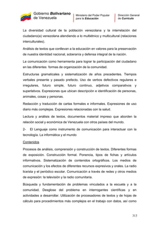 Gobierno Bolivariano
de Venezuela
Ministerio del Poder Popular
para la Educación
Dirección General
de Currículo
La diversidad cultural de la población venezolana y la interrelación del
ciudadano(a) venezolana atendiendo a lo multiétnico y multicultural (relaciones
interculturales).
Análisis de textos que conllevan a la educación en valores para la preservación
de nuestra identidad nacional, soberanía y defensa integral de la nación.
La comunicación como herramienta para lograr la participación del ciudadano
en las diferentes formas de organización de la comunidad.
Estructuras gramaticales y sistematización de años precedentes. Tiempos
verbales presente y pasado prefecto. Uso de verbos defectivos regulares e
irregulares, futuro simple, futuro continuo, adjetivos comparativos y
superlativos. Expresiones que ubican descripción e identificación de personas,
animales, cosas y personas.
Redacción y traducción de cartas formales e informales. Expresiones de uso
diario más complejas. Expresiones relacionadas con la salud.
Lectura y análisis de textos, documentos material impreso que aborden la
relación social y económica de Venezuela con otros países del mundo.
2- El Lenguaje como instrumento de comunicación para interactuar con la
tecnología. La informática y el mundo
Contenidos
Procesos de análisis, comprensión y construcción de textos. Diferentes formas
de exposición. Construcción formal. Ponencia, tipos de fichas y artículos
informativos. Sistematización de contenidos ortográficos. Los medios de
comunicación y los efectos de diferentes recursos expresivos y orales. La radio
liceísta y el periódico escolar. Comunicación a través de redes y otros medios
de expresión: la televisión y la radio comunitaria.
Búsqueda y fundamentación de problemas vinculados a la escuela y a la
comunidad. Desglose del problema en interrogantes científicas y en
actividades a desarrollar. Utilización de procesadores de textos y de hojas de
cálculo para procedimientos más complejos en el trabajo con datos, así como
313
 