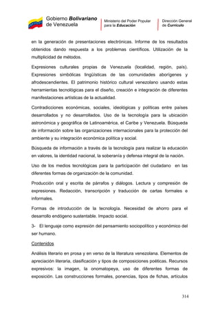 Gobierno Bolivariano
de Venezuela
Ministerio del Poder Popular
para la Educación
Dirección General
de Currículo
en la generación de presentaciones electrónicas. Informe de los resultados
obtenidos dando respuesta a los problemas científicos. Utilización de la
multiplicidad de métodos.
Expresiones culturales propias de Venezuela (localidad, región, país).
Expresiones simbólicas lingüísticas de las comunidades aborígenes y
afrodescendientes. El patrimonio histórico cultural venezolano usando estas
herramientas tecnológicas para el diseño, creación e integración de diferentes
manifestaciones artísticas de la actualidad.
Contradicciones económicas, sociales, ideológicas y políticas entre países
desarrollados y no desarrollados. Uso de la tecnología para la ubicación
astronómica y geográfica de Latinoamérica, el Caribe y Venezuela. Búsqueda
de información sobre las organizaciones internacionales para la protección del
ambiente y su integración económica política y social.
Búsqueda de información a través de la tecnología para realizar la educación
en valores, la identidad nacional, la soberanía y defensa integral de la nación.
Uso de los medios tecnológicas para la participación del ciudadano en las
diferentes formas de organización de la comunidad.
Producción oral y escrita de párrafos y diálogos. Lectura y compresión de
expresiones. Redacción, transcripción y traducción de cartas formales e
informales.
Formas de introducción de la tecnología. Necesidad de ahorro para el
desarrollo endógeno sustentable. Impacto social.
3- El lenguaje como expresión del pensamiento sociopolítico y económico del
ser humano.
Contenidos
Análisis literario en prosa y en verso de la literatura venezolana. Elementos de
apreciación literaria, clasificación y tipos de composiciones poéticas. Recursos
expresivos: la imagen, la onomatopeya, uso de diferentes formas de
exposición. Las construcciones formales, ponencias, tipos de fichas, artículos
314
 