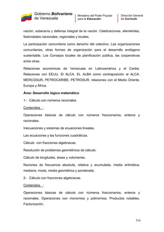 Gobierno Bolivariano
de Venezuela
Ministerio del Poder Popular
para la Educación
Dirección General
de Currículo
nación, soberanía y defensa integral de la nación. Celebraciones, efemérides,
festividades nacionales, regionales y locales.
La participación comunitaria como derecho del colectivo. Las organizaciones
comunitarias, otras formas de organización para el desarrollo endógeno
sustentable. Los Consejos locales de planificación pública, las cooperativas
entre otras.
Relaciones económicas de Venezuela en Latinoamérica y el Caribe.
Relaciones con EEUU, El ALCA. EL ALBA como contraposición al ALCA.
MERCOSUR, PETROCARIBE, PETROSUR, relaciones con el Medio Oriente,
Europa y África.
Área: Desarrollo lógico matemático
1- Cálculo con números racionales.
Contenidos :
Operaciones básicas de cálculo con números fraccionarios, enteros y
racionales.
Inecuaciones y sistemas de ecuaciones lineales.
Las ecuaciones y las funciones cuadráticas.
Cálculo con fracciones algebraicas.
Resolución de problemas geométricos de cálculo.
Cálculo de longitudes, áreas y volúmenes.
Nociones de frecuencia absoluta, relativa y acumulada, media aritmética,
mediana, moda, media geométrica y ponderada.
2- Cálculo con fracciones algebraicas.
Contenidos :
Operaciones básicas de cálculo con números fraccionarios, enteros y
racionales. Operaciones con monomios y polinomios. Productos notables.
Factorización.
316
 
