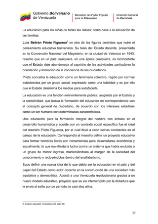 Gobierno Bolivariano
de Venezuela
Ministerio del Poder Popular
para la Educación
Dirección General
de Currículo
La educación para las niñas de todas las clases: como base a la educación de
las familias.
Luis Beltrán Prieto Figueroa6
es otra de las figuras centrales que nutre el
pensamiento educativo bolivariano. Su tesis del Estado docente, presentada
en la Convención Nacional del Magisterio, en la ciudad de Valencia en 1943,
resume que en un país cualquiera, en una época cualquiera, es inconcebible
que el Estado deje abandonada al capricho de las actividades particulares la
orientación y formación de la conciencia de los ciudadanos.
Prieto concebía la educación como un fenómeno colectivo, regido por normas
establecidas por un grupo social, expresado como una totalidad y es por ello
que el Estado determina los medios para satisfacerla.
La educación es una función eminentemente pública, asignada por el Estado y
la colectividad, que busca la formación del educando en correspondencia con
el concepto general de ciudadano, de acuerdo con los intereses estadales
como un ser humano con determinadas características.
Una educación para la formación integral del hombre con énfasis en el
desarrollo humanístico y acorde con un contexto social específico fue el ideal
del maestro Prieto Figueroa, por el cual llevó a cabo luchas constantes en el
campo de la educación. Correspondió al maestro definir un proyecto educativo
para formar hombres libres con herramientas para desarrollarse económica y
socialmente, lo que manifiesta la lucha contra un sistema que había excluido a
un grupo de menor ingreso, manteniéndolos al margen de la sociedad del
conocimiento y recluyéndolos dentro del analfabetismo.
Supo definir una nueva idea de lo que debía ser la educación en el país y del
papel del Estado como actor docente en la construcción de una sociedad más
equitativa y democrática. Apostó a una Venezuela revolucionaria gracias a un
nuevo modelo educativo, proyecto que se vio interrumpido por la dictadura que
le envió al exilio por un período de casi diez años.
6. Insigne educador venezolano del siglo XX.
29
 