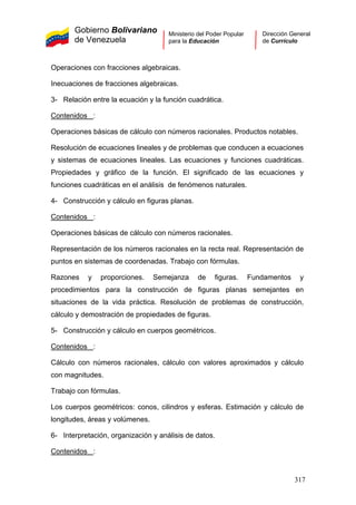 Gobierno Bolivariano
de Venezuela
Ministerio del Poder Popular
para la Educación
Dirección General
de Currículo
Operaciones con fracciones algebraicas.
Inecuaciones de fracciones algebraicas.
3- Relación entre la ecuación y la función cuadrática.
Contenidos :
Operaciones básicas de cálculo con números racionales. Productos notables.
Resolución de ecuaciones lineales y de problemas que conducen a ecuaciones
y sistemas de ecuaciones lineales. Las ecuaciones y funciones cuadráticas.
Propiedades y gráfico de la función. El significado de las ecuaciones y
funciones cuadráticas en el análisis de fenómenos naturales.
4- Construcción y cálculo en figuras planas.
Contenidos :
Operaciones básicas de cálculo con números racionales.
Representación de los números racionales en la recta real. Representación de
puntos en sistemas de coordenadas. Trabajo con fórmulas.
Razones y proporciones. Semejanza de figuras. Fundamentos y
procedimientos para la construcción de figuras planas semejantes en
situaciones de la vida práctica. Resolución de problemas de construcción,
cálculo y demostración de propiedades de figuras.
5- Construcción y cálculo en cuerpos geométricos.
Contenidos :
Cálculo con números racionales, cálculo con valores aproximados y cálculo
con magnitudes.
Trabajo con fórmulas.
Los cuerpos geométricos: conos, cilindros y esferas. Estimación y cálculo de
longitudes, áreas y volúmenes.
6- Interpretación, organización y análisis de datos.
Contenidos :
317
 