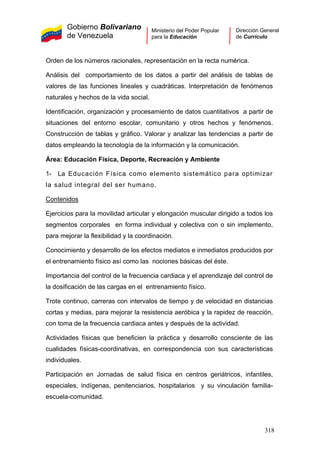 Gobierno Bolivariano
de Venezuela
Ministerio del Poder Popular
para la Educación
Dirección General
de Currículo
Orden de los números racionales, representación en la recta numérica.
Análisis del comportamiento de los datos a partir del análisis de tablas de
valores de las funciones lineales y cuadráticas. Interpretación de fenómenos
naturales y hechos de la vida social.
Identificación, organización y procesamiento de datos cuantitativos a partir de
situaciones del entorno escolar, comunitario y otros hechos y fenómenos.
Construcción de tablas y gráfico. Valorar y analizar las tendencias a partir de
datos empleando la tecnología de la información y la comunicación.
Área: Educación Física, Deporte, Recreación y Ambiente
1- La Educación Física como elemento sistemático para optimizar
la salud integral del ser humano.
Contenidos
Ejercicios para la movilidad articular y elongación muscular dirigido a todos los
segmentos corporales en forma individual y colectiva con o sin implemento,
para mejorar la flexibilidad y la coordinación.
Conocimiento y desarrollo de los efectos mediatos e inmediatos producidos por
el entrenamiento físico así como las nociones básicas del éste.
Importancia del control de la frecuencia cardiaca y el aprendizaje del control de
la dosificación de las cargas en el entrenamiento físico.
Trote continuo, carreras con intervalos de tiempo y de velocidad en distancias
cortas y medias, para mejorar la resistencia aeróbica y la rapidez de reacción,
con toma de la frecuencia cardiaca antes y después de la actividad.
Actividades físicas que beneficien la práctica y desarrollo consciente de las
cualidades físicas-coordinativas, en correspondencia con sus características
individuales.
Participación en Jornadas de salud física en centros geriátricos, infantiles,
especiales, indígenas, penitenciarios, hospitalarios y su vinculación familia-
escuela-comunidad.
318
 