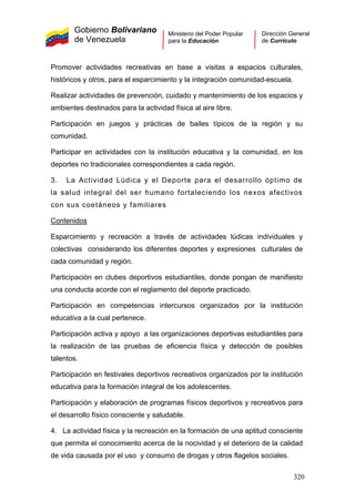Gobierno Bolivariano
de Venezuela
Ministerio del Poder Popular
para la Educación
Dirección General
de Currículo
Promover actividades recreativas en base a visitas a espacios culturales,
históricos y otros, para el esparcimiento y la integración comunidad-escuela.
Realizar actividades de prevención, cuidado y mantenimiento de los espacios y
ambientes destinados para la actividad física al aire libre.
Participación en juegos y prácticas de bailes típicos de la región y su
comunidad.
Participar en actividades con la institución educativa y la comunidad, en los
deportes no tradicionales correspondientes a cada región.
3. La Actividad Lúdica y el Deporte para el desarrollo óptimo de
la salud integral del ser humano fortaleciendo los nexos afectivos
con sus coetáneos y familiares
Contenidos
Esparcimiento y recreación a través de actividades lúdicas individuales y
colectivas considerando los diferentes deportes y expresiones culturales de
cada comunidad y región.
Participación en clubes deportivos estudiantiles, donde pongan de manifiesto
una conducta acorde con el reglamento del deporte practicado.
Participación en competencias intercursos organizados por la institución
educativa a la cual pertenece.
Participación activa y apoyo a las organizaciones deportivas estudiantiles para
la realización de las pruebas de eficiencia física y detección de posibles
talentos.
Participación en festivales deportivos recreativos organizados por la institución
educativa para la formación integral de los adolescentes.
Participación y elaboración de programas físicos deportivos y recreativos para
el desarrollo físico consciente y saludable.
4. La actividad física y la recreación en la formación de una aptitud consciente
que permita el conocimiento acerca de la nocividad y el deterioro de la calidad
de vida causada por el uso y consumo de drogas y otros flagelos sociales.
320
 