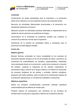 Gobierno Bolivariano
de Venezuela
Ministerio del Poder Popular
para la Educación
Dirección General
de Currículo
Contenidos
Conformación de clubes estudiantiles para la orientación y la prevención
dentro de la institución y la comunidad del consumo de sustancias ilícitas.
Ejecución de actividades diferenciadas encaminadas a la prevención con
estudiantes propensos al consumo.
Aplicación práctica de actividades prácticas destinadas al mejoramiento de la
calidad de vida de personas con problemas de drogas.
Conocimiento de la diversidad de problemas sociales que conllevan al
consumo de sustancias nocivas para el organismo.
Importancia de la práctica de actividades físicas y recreativas para la
prevención de estos flagelos sociales.
Cuarto año
Objetivo general
Ejecutar técnicas universales de menor complejidad en los procesos de
producción agrícola, forestal y en la cría de animales de interés económico, en
condiciones de sustentabilidad con disciplina, responsabilidad, solidaridad,
como participante directo en la producción, a partir de la orientación y dirección
del profesor, mediante la integración de los cálculos matemáticos, el
pensamiento lógico, dominio de la lengua materna y la Historia de Venezuela,
los procesos biológicos de las plantas y animales, factores ecológicos,
protección del medio ambiente, sobre la base de los fundamentos básicos de
la producción agropecuaria, en condiciones modeladas o productivas.
Objetivos específicos
Aplicar los principios constitucionales asumiendo actitudes patrióticas
comprometidas para la defensa de nuestro país.
Propiciar espacio de participación que contribuya en los procesos de
transformación social para la seguridad y defensa de la soberanía del país.
321
 