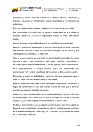 Gobierno Bolivariano
de Venezuela
Ministerio del Poder Popular
para la Educación
Dirección General
de Currículo
Interpretar y asumir actitudes críticas de la realidad escolar, comunitaria y
nacional aplicando el pensamiento lógico matemático y el conocimiento
estadístico.
Ejecutar proyectos que resuelvan problemas de su escuela y comunidad.
Dar continuidad a su vida como un proyecto donde reafirme sus metas, su
elección vocacional, sexualidad responsable, calidad de vida participación
social.
Asumir actitudes responsables al cumplir las medidas de educación vial.
Diseñar y aplicar estrategias para el aprovechamiento de las potencialidades
del territorio nacional a partir del desarrollo endógeno de la nación y que
satisfaga las necesidades de la población.
Usar la lengua materna y comprender los elementos Fundamentals del idioma
extranjero como una herramienta del saber científico, humanístico y
tecnológico para ponerlo al servicio de la nación y proyectarlo a nivel mundial.
Usar adecuadamente la lengua materna como una herramienta para
comunicarse y proyectarla con el resto del mundo en la defensa de la nación.
Demostrar y aplicar las habilidades y destrezas técnicas alcanzadas para la
solución de problemas en la escuela y la comunidad.
Realizar actividades laborales donde demuestre capacidades, habilidades y
lógica de pensamiento en sus actuaciones propias de éstas que le permitan
orientarse y proseguir estudios superiores.
Aplicar los conocimientos relacionados con los principales métodos y técnicas
de entrenamiento físico, utilizados durante el trabajo muscular, en actividades
aeróbicas y anaeróbicas para el mejoramiento de la actitud física.
Participar activamente en juegos deportivos individuales y colectivos, aplicando
las destrezas y habilidades necesarias cumpliendo con las normas, técnicas y
tácticas establecidas para cada categoría o disciplina deportiva que se realice
en la comunidad o escuela.
323
 